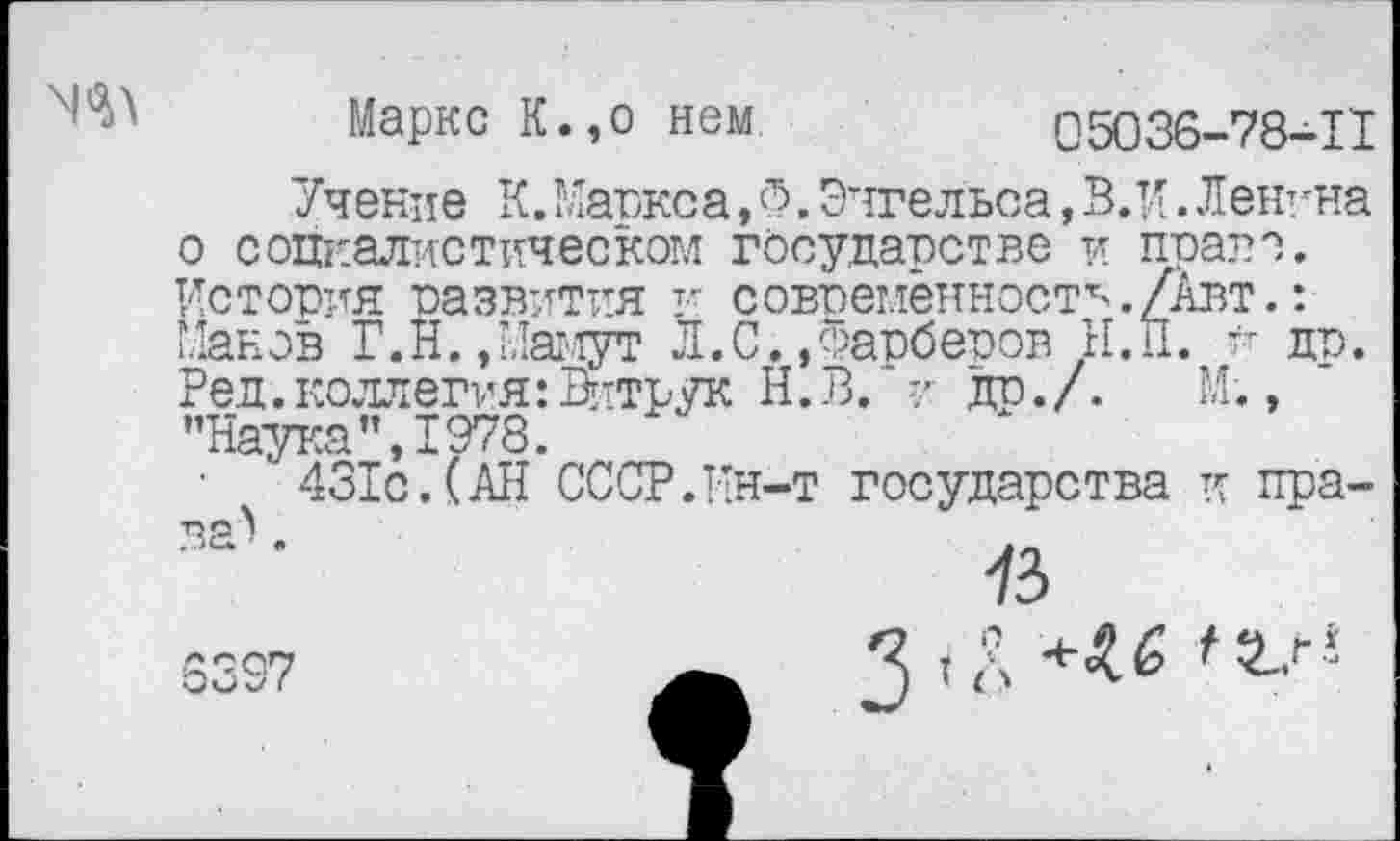 ﻿Маркс К.,о нем	05036-78-11
Учение К.Маркса,Ф. Энгельса, В.И.Ленина о социалистическом государстве и право. История развития и современности./Авт.: Манов Г.И. , Мамут Л.С.,Фарберов Н.П. и др. Ред. коллегия: Витрук Н.В. и др./. М., "Наука",1978.
431с.(АН СССР.Ин-т государства и права^ .
3397